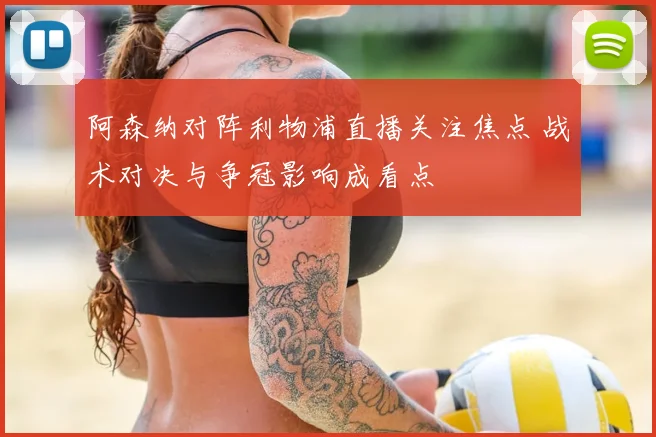阿森纳对阵利物浦直播关注焦点 战术对决与争冠影响成看点