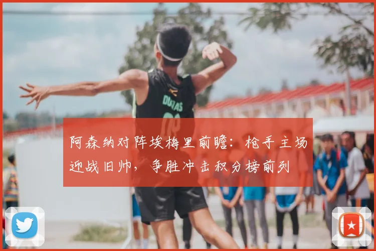 阿森纳对阵埃梅里前瞻：枪手主场迎战旧帅，争胜冲击积分榜前列
