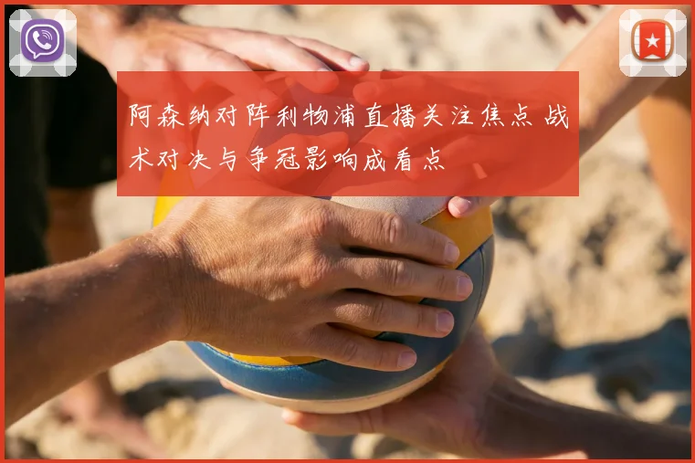 阿森纳对阵利物浦直播关注焦点 战术对决与争冠影响成看点