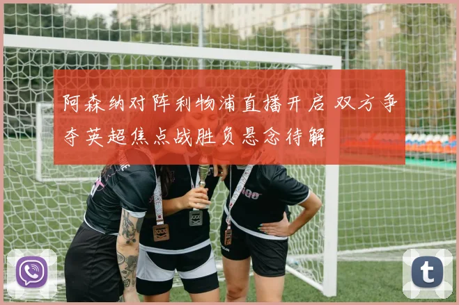 阿森纳对阵利物浦直播开启 双方争夺英超焦点战胜负悬念待解
