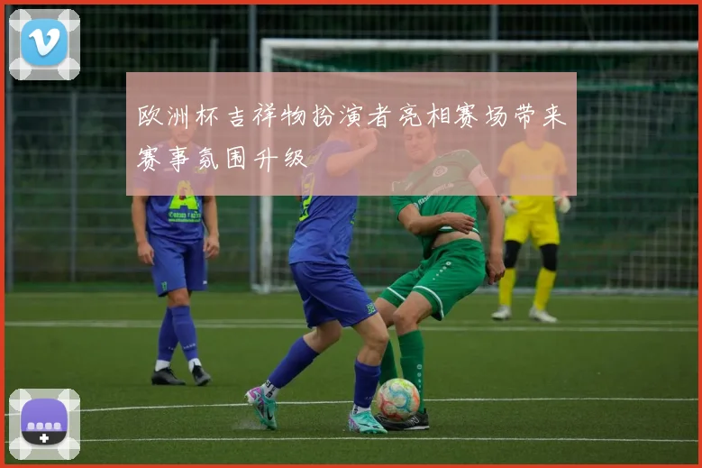 欧洲杯吉祥物扮演者亮相赛场带来赛事氛围升级
