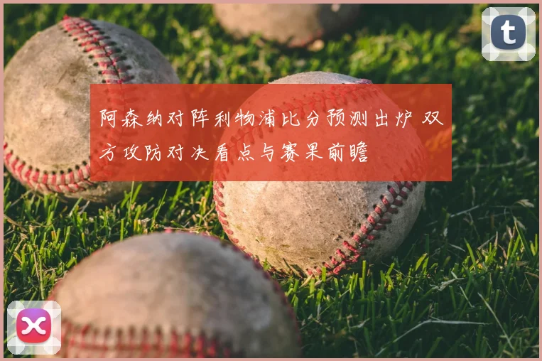 阿森纳对阵利物浦比分预测出炉 双方攻防对决看点与赛果前瞻