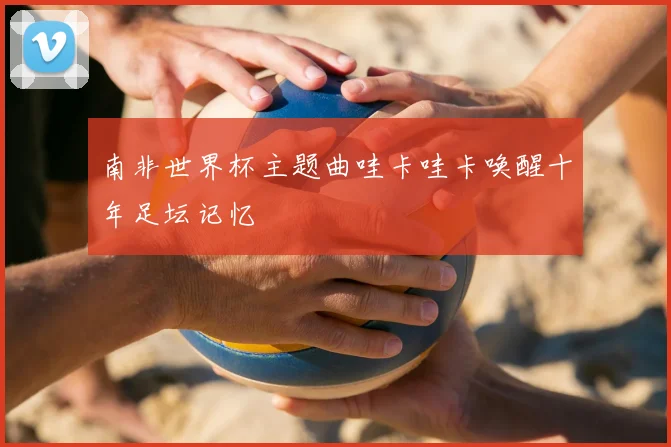 南非世界杯主题曲哇卡哇卡唤醒十年足坛记忆