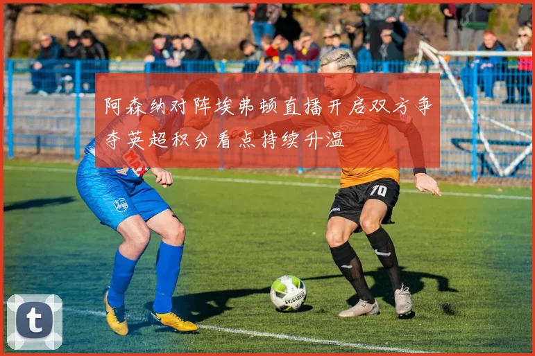阿森纳对阵埃弗顿直播开启双方争夺英超积分看点持续升温
