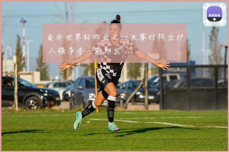 南非世界杯四分之一决赛对阵出炉 八强争夺一触即发