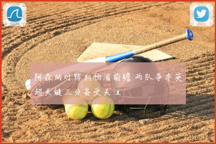 阿森纳对阵利物浦前瞻 两队争夺英超关键三分备受关注