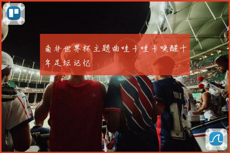 南非世界杯主题曲哇卡哇卡唤醒十年足坛记忆
