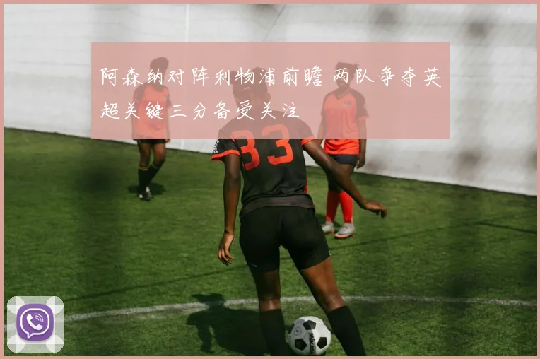 阿森纳对阵利物浦前瞻 两队争夺英超关键三分备受关注