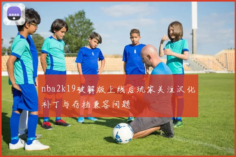 nba2k19破解版上线后玩家关注汉化补丁与存档兼容问题