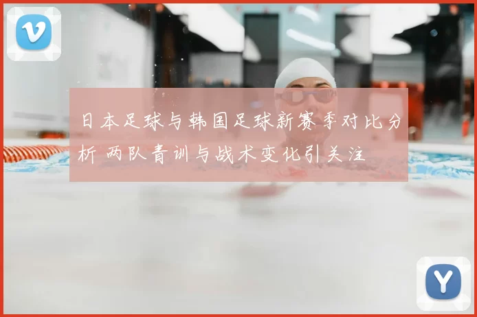 日本足球与韩国足球新赛季对比分析 两队青训与战术变化引关注