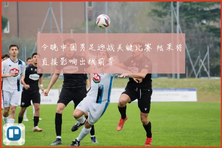 今晚中国男足迎战关键比赛 结果将直接影响出线前景