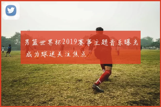 男篮世界杯2019赛事主题音乐曝光 成为球迷关注焦点