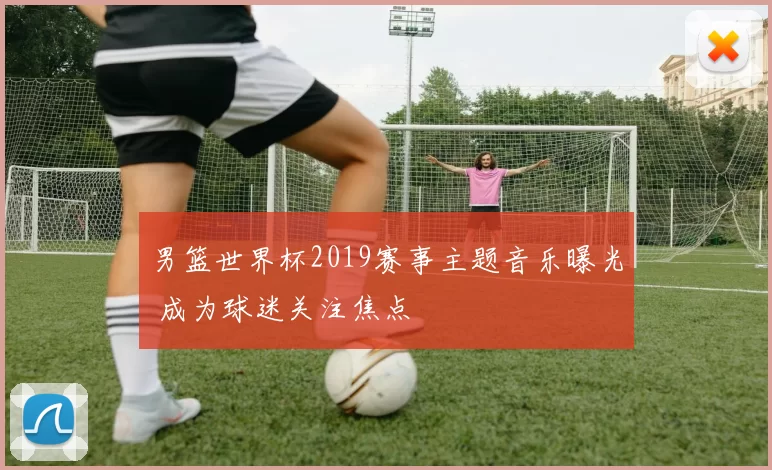 男篮世界杯2019赛事主题音乐曝光 成为球迷关注焦点