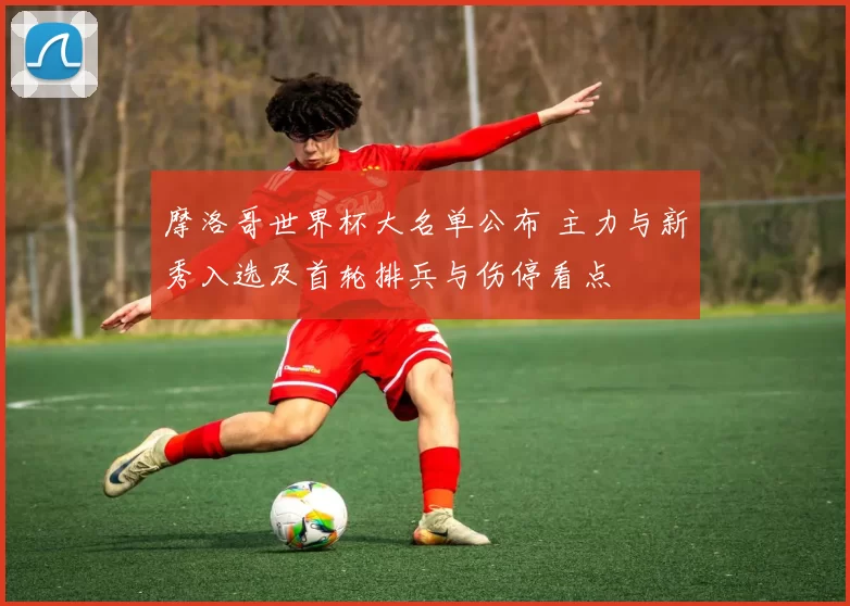 摩洛哥世界杯大名单公布 主力与新秀入选及首轮排兵与伤停看点