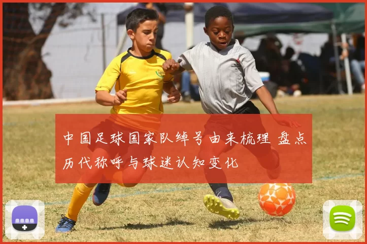 中国足球国家队绰号由来梳理 盘点历代称呼与球迷认知变化