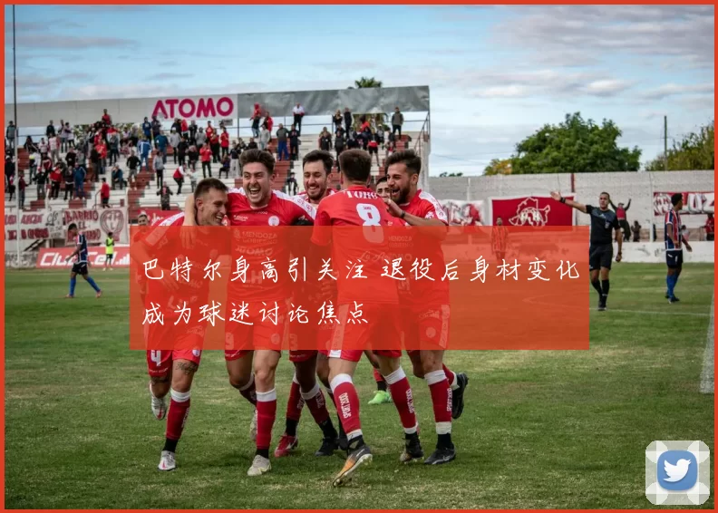 巴特尔身高引关注 退役后身材变化成为球迷讨论焦点