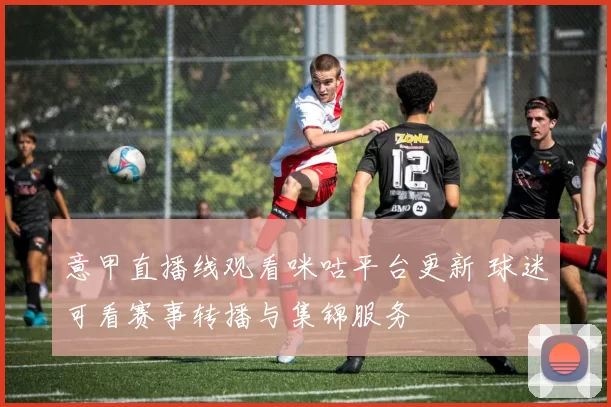 意甲直播线观看咪咕平台更新 球迷可看赛事转播与集锦服务