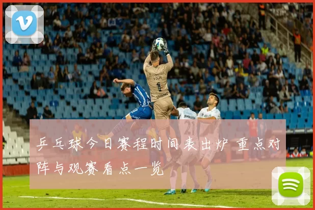 乒乓球今日赛程时间表出炉 重点对阵与观赛看点一览