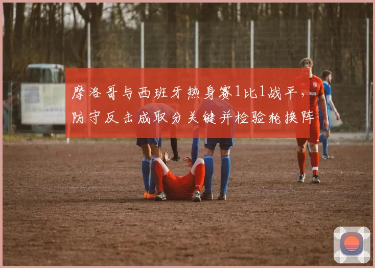 摩洛哥与西班牙热身赛1比1战平,防守反击成取分关键并检验轮换阵容