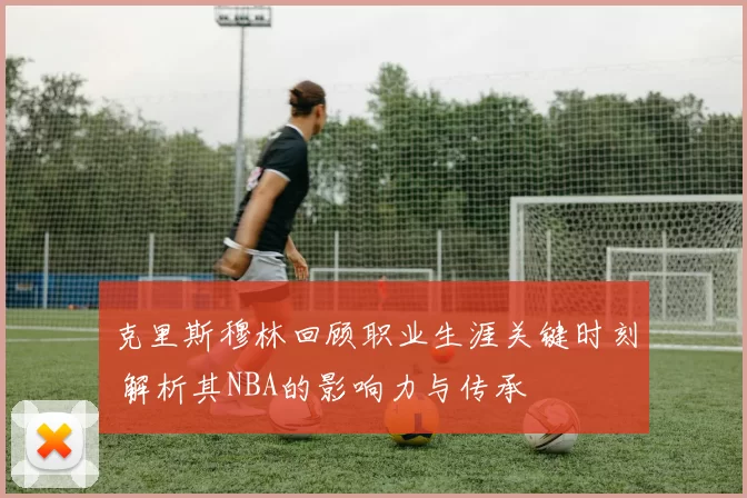 克里斯穆林回顾职业生涯关键时刻 解析其NBA的影响力与传承