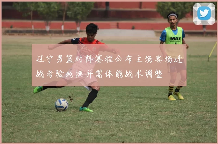 辽宁男篮对阵赛程公布主场客场连战考验轮换并需体能战术调整