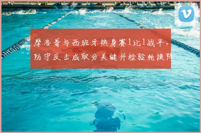 摩洛哥与西班牙热身赛1比1战平,防守反击成取分关键并检验轮换阵容