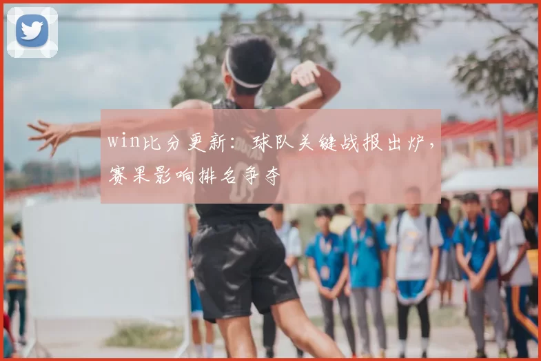 win比分更新:球队关键战报出炉,赛果影响排名争夺