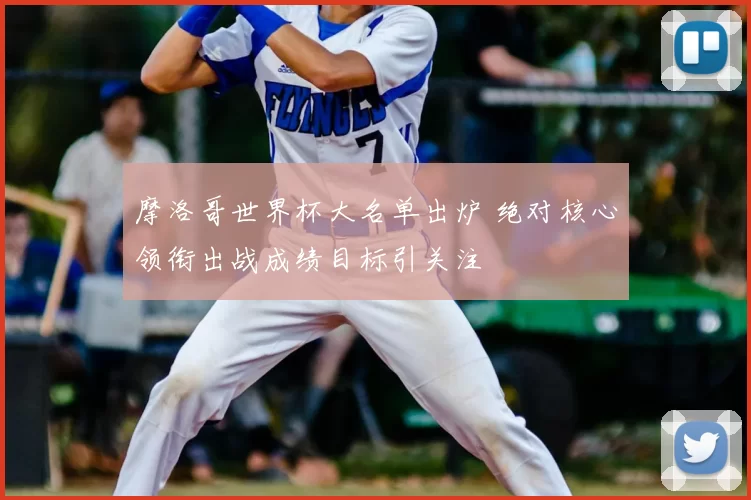 摩洛哥世界杯大名单出炉 绝对核心领衔出战成绩目标引关注