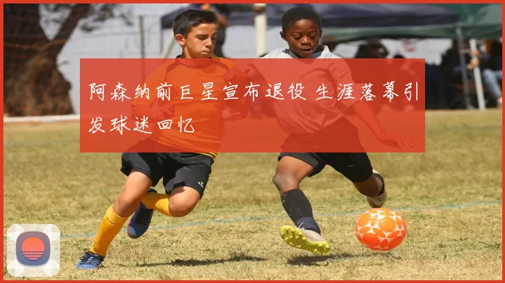 阿森纳前巨星宣布退役 生涯落幕引发球迷回忆