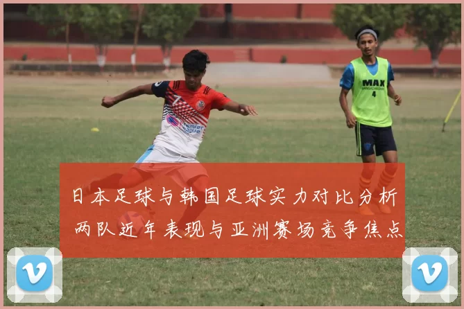 日本足球与韩国足球实力对比分析 两队近年表现与亚洲赛场竞争焦点
