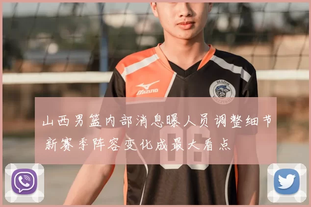 山西男篮内部消息曝人员调整细节 新赛季阵容变化成最大看点