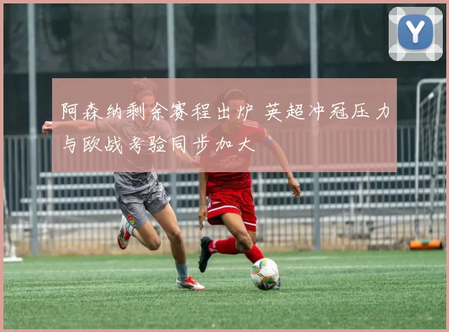 阿森纳剩余赛程出炉 英超冲冠压力与欧战考验同步加大