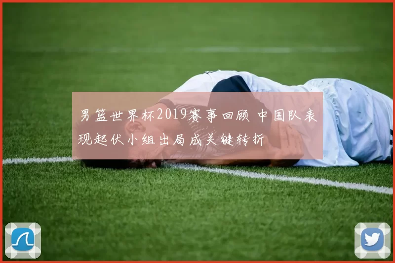 男篮世界杯2019赛事回顾 中国队表现起伏小组出局成关键转折