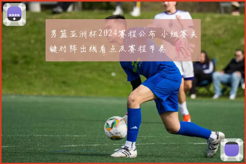 男篮亚洲杯2024赛程公布 小组赛关键对阵出线看点及赛程节奏