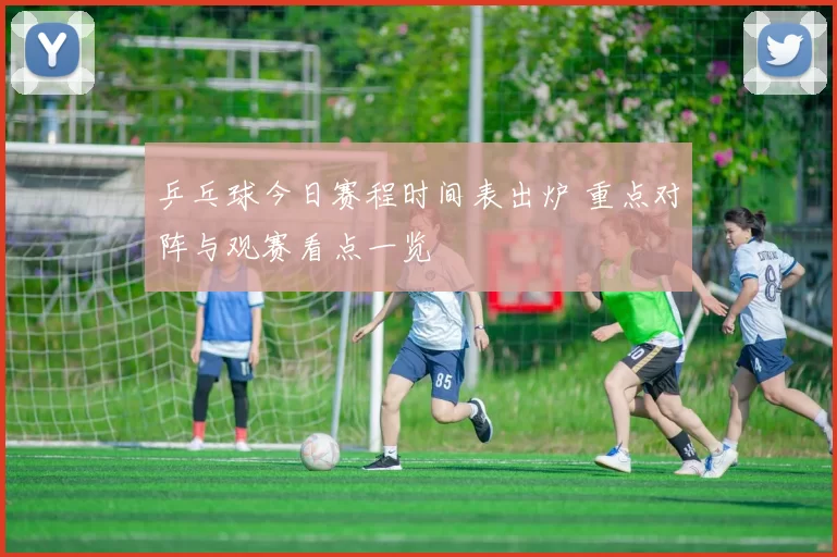 乒乓球今日赛程时间表出炉 重点对阵与观赛看点一览