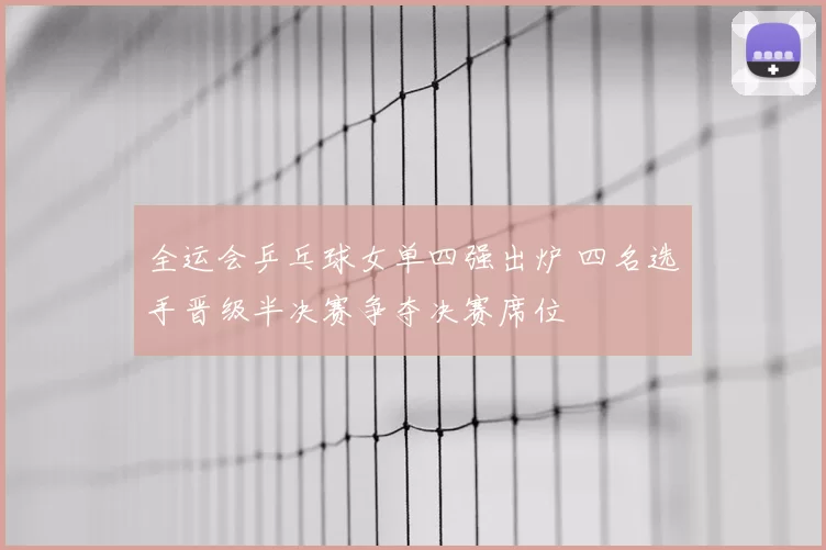 全运会乒乓球女单四强出炉 四名选手晋级半决赛争夺决赛席位
