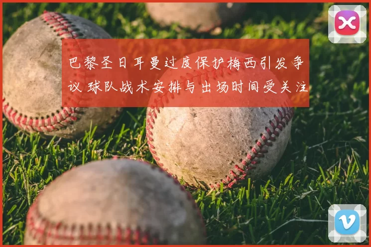 巴黎圣日耳曼过度保护梅西引发争议 球队战术安排与出场时间受关注