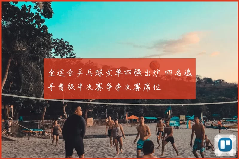 全运会乒乓球女单四强出炉 四名选手晋级半决赛争夺决赛席位