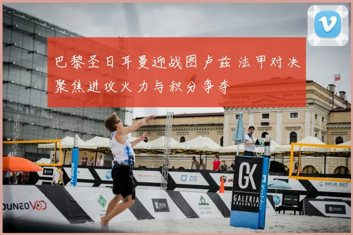 巴黎圣日耳曼迎战图卢兹 法甲对决聚焦进攻火力与积分争夺