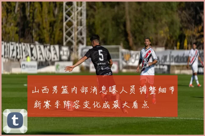 山西男篮内部消息曝人员调整细节 新赛季阵容变化成最大看点