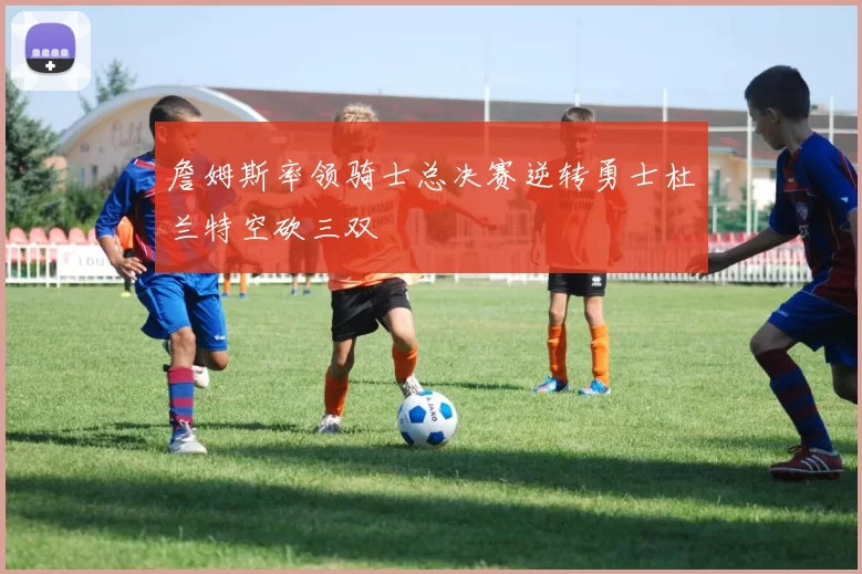 詹姆斯率领骑士总决赛逆转勇士杜兰特空砍三双