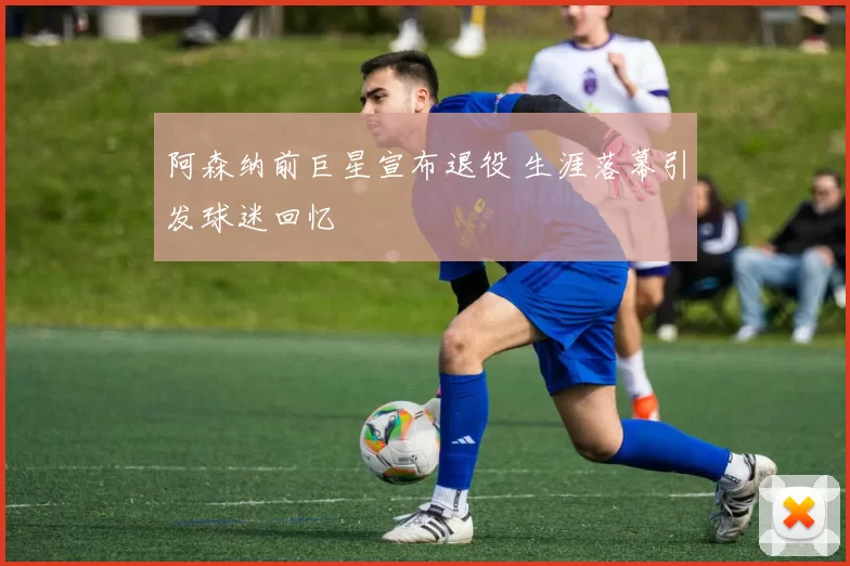 阿森纳前巨星宣布退役 生涯落幕引发球迷回忆