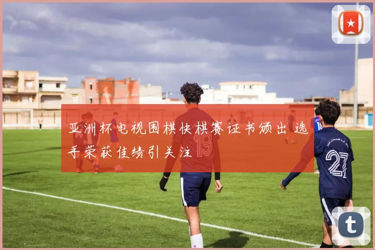 亚洲杯电视围棋快棋赛证书颁出 选手荣获佳绩引关注