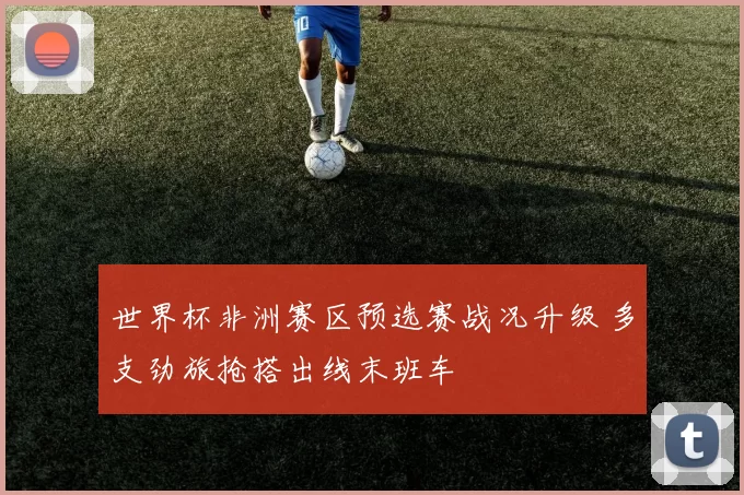 世界杯非洲赛区预选赛战况升级 多支劲旅抢搭出线末班车