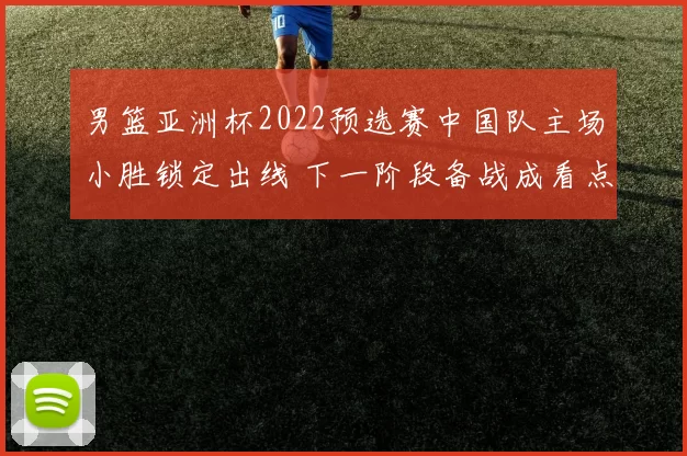 男篮亚洲杯2022预选赛中国队主场小胜锁定出线 下一阶段备战成看点