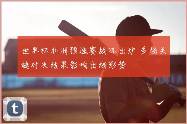 世界杯非洲预选赛战况出炉 多场关键对决结果影响出线形势