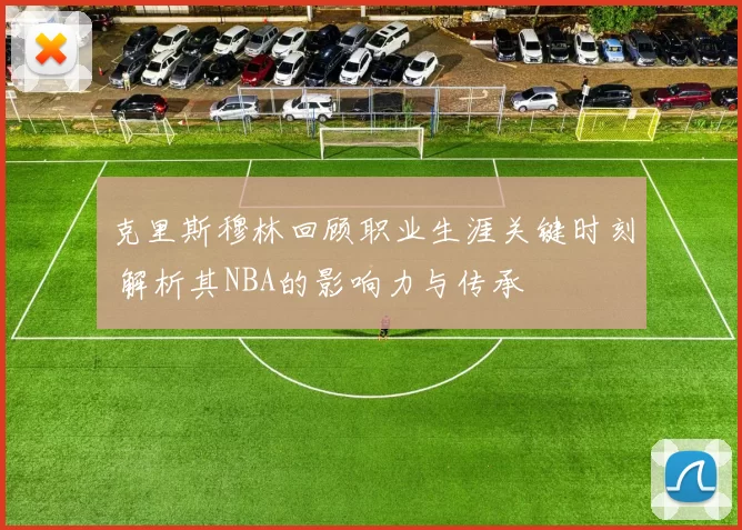 克里斯穆林回顾职业生涯关键时刻 解析其NBA的影响力与传承