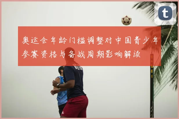 奥运会年龄门槛调整对中国青少年参赛资格与备战周期影响解读