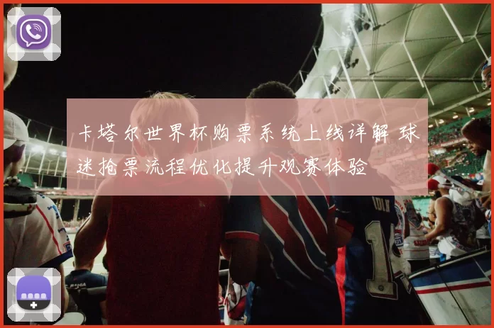 卡塔尔世界杯购票系统上线详解 球迷抢票流程优化提升观赛体验