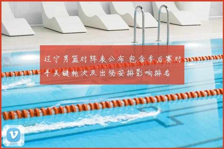 辽宁男篮对阵表公布 包含季后赛对手关键轮次及出场安排影响排名